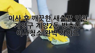 이사 후 깨끗한 새출발! 인천 계양구 계양2동, 방축동 이사청소 완벽 가이드